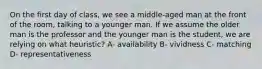 On the first day of class, we see a middle-aged man at the front of the room, talking to a younger man. If we assume the older man is the professor and the younger man is the student, we are relying on what heuristic? A- availability B- vividness C- matching D- representativeness