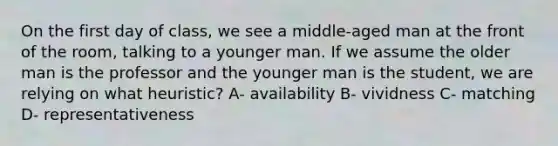 On the first day of class, we see a middle-aged man at the front of the room, talking to a younger man. If we assume the older man is the professor and the younger man is the student, we are relying on what heuristic? A- availability B- vividness C- matching D- representativeness