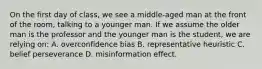 On the first day of class, we see a middle-aged man at the front of the room, talking to a younger man. If we assume the older man is the professor and the younger man is the student, we are relying on: A. overconfidence bias B. representative heuristic C. belief perseverance D. misinformation effect.