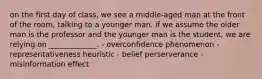 on the first day of class, we see a middle-aged man at the front of the room, talking to a younger man. if we assume the older man is the professor and the younger man is the student, we are relying on _____________. - overconfidence phenomenon - representativeness heuristic - belief perserverance - misinformation effect