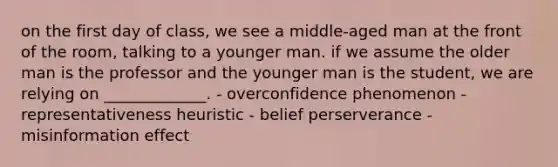 on the first day of class, we see a middle-aged man at the front of the room, talking to a younger man. if we assume the older man is the professor and the younger man is the student, we are relying on _____________. - overconfidence phenomenon - representativeness heuristic - belief perserverance - misinformation effect