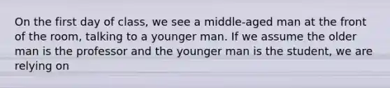 On the first day of class, we see a middle-aged man at the front of the room, talking to a younger man. If we assume the older man is the professor and the younger man is the student, we are relying on