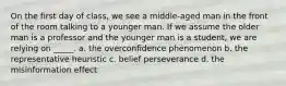 On the first day of class, we see a middle-aged man in the front of the room talking to a younger man. If we assume the older man is a professor and the younger man is a student, we are relying on _____. a. the overconfidence phenomenon b. the representative heuristic c. belief perseverance d. the misinformation effect