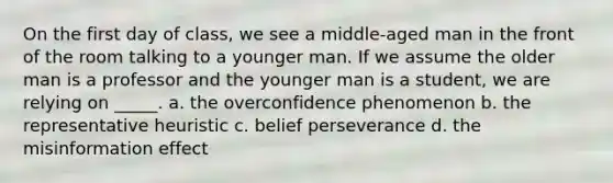 On the first day of class, we see a middle-aged man in the front of the room talking to a younger man. If we assume the older man is a professor and the younger man is a student, we are relying on _____. a. the overconfidence phenomenon b. the representative heuristic c. belief perseverance d. the misinformation effect