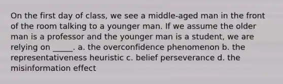 On the first day of class, we see a middle-aged man in the front of the room talking to a younger man. If we assume the older man is a professor and the younger man is a student, we are relying on _____. a. the overconfidence phenomenon b. the representativeness heuristic c. belief perseverance d. the misinformation effect