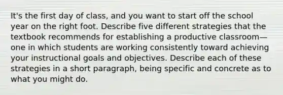 It's the first day of class, and you want to start off the school year on the right foot. Describe five different strategies that the textbook recommends for establishing a productive classroom—one in which students are working consistently toward achieving your instructional goals and objectives. Describe each of these strategies in a short paragraph, being specific and concrete as to what you might do.