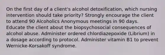 On the first day of a client's alcohol detoxification, which nursing intervention should take priority? Strongly encourage the client to attend 90 Alcoholics Anonymous meetings in 90 days. Educate the client about the biopsychosocial consequences of alcohol abuse. Administer ordered chlordiazepoxide (Librium) in a dosage according to protocol. Administer vitamin B1 to prevent Wernicke-Korsakoff syndrome.