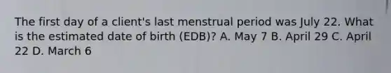 The first day of a client's last menstrual period was July 22. What is the estimated date of birth (EDB)? A. May 7 B. April 29 C. April 22 D. March 6