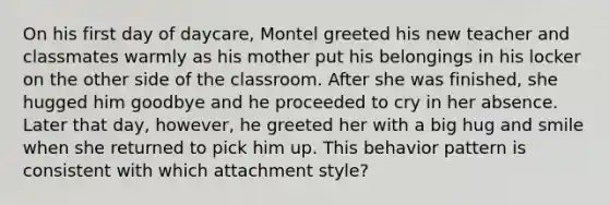 On his first day of daycare, Montel greeted his new teacher and classmates warmly as his mother put his belongings in his locker on the other side of the classroom. After she was finished, she hugged him goodbye and he proceeded to cry in her absence. Later that day, however, he greeted her with a big hug and smile when she returned to pick him up. This behavior pattern is consistent with which attachment style?