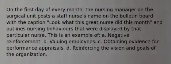 On the first day of every month, the nursing manager on the surgical unit posts a staff nurse's name on the bulletin board with the caption "Look what this great nurse did this month" and outlines nursing behaviours that were displayed by that particular nurse. This is an example of: a. Negative reinforcement. b. Valuing employees. c. Obtaining evidence for performance appraisals. d. Reinforcing the vision and goals of the organization.