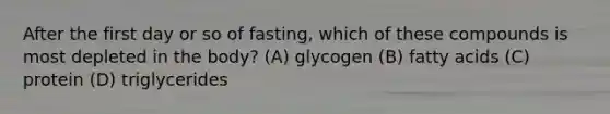 After the first day or so of fasting, which of these compounds is most depleted in the body? (A) glycogen (B) fatty acids (C) protein (D) triglycerides