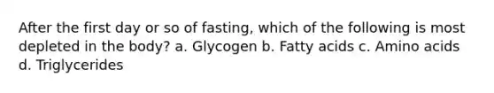 After the first day or so of fasting, which of the following is most depleted in the body? a. Glycogen b. Fatty acids c. Amino acids d. Triglycerides