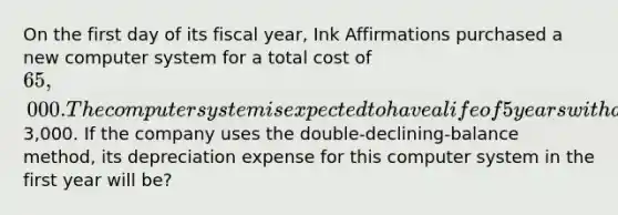 On the first day of its fiscal year, Ink Affirmations purchased a new computer system for a total cost of 65,000. The computer system is expected to have a life of 5 years with a residual value of3,000. If the company uses the double-declining-balance method, its depreciation expense for this computer system in the first year will be?