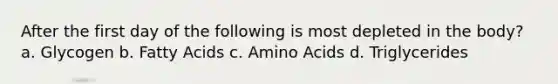 After the first day of the following is most depleted in the body? a. Glycogen b. Fatty Acids c. Amino Acids d. Triglycerides
