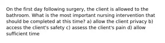 On the first day following surgery, the client is allowed to the bathroom. What is the most important nursing intervention that should be completed at this time? a) allow the client privacy b) access the client's safety c) assess the client's pain d) allow sufficient time