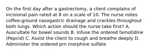 On the first day after a gastrectomy, a client complains of incisional pain rated at 8 on a scale of 10. The nurse notes coffee-ground nasogastric drainage and crackles throughout both lungs. Which action should the nurse take first? A. Auscultate for bowel sounds B. Infuse the ordered famotidine (Pepcid) C. Assist the client to cough and breathe deeply D. Administer the ordered prn morphine sulfate