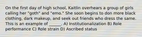 On the first day of high school, Kaitlin overhears a group of girls calling her "goth" and "emo." She soon begins to don more black clothing, dark makeup, and seek out friends who dress the same. This is an example of ______. A) Institutionalization B) Role performance C) Role strain D) Ascribed status