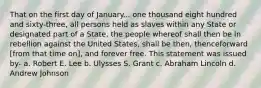 That on the first day of January... one thousand eight hundred and sixty-three, all persons held as slaves within any State or designated part of a State, the people whereof shall then be in rebellion against the United States, shall be then, thenceforward [from that time on], and forever free. This statement was issued by- a. Robert E. Lee b. Ulysses S. Grant c. Abraham Lincoln d. Andrew Johnson