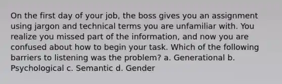 On the first day of your job, the boss gives you an assignment using jargon and technical terms you are unfamiliar with. You realize you missed part of the information, and now you are confused about how to begin your task. Which of the following barriers to listening was the problem? a. Generational b. Psychological c. Semantic d. Gender