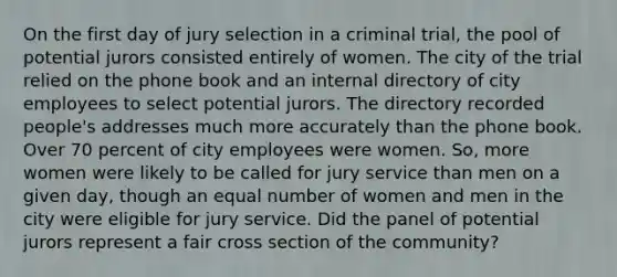 On the first day of jury selection in a criminal trial, the pool of potential jurors consisted entirely of women. The city of the trial relied on the phone book and an internal directory of city employees to select potential jurors. The directory recorded people's addresses much more accurately than the phone book. Over 70 percent of city employees were women. So, more women were likely to be called for jury service than men on a given day, though an equal number of women and men in the city were eligible for jury service. Did the panel of potential jurors represent a fair cross section of the community?