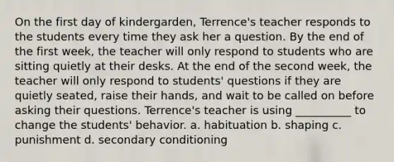 On the first day of kindergarden, Terrence's teacher responds to the students every time they ask her a question. By the end of the first week, the teacher will only respond to students who are sitting quietly at their desks. At the end of the second week, the teacher will only respond to students' questions if they are quietly seated, raise their hands, and wait to be called on before asking their questions. Terrence's teacher is using __________ to change the students' behavior. a. habituation b. shaping c. punishment d. secondary conditioning