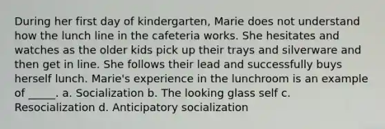 During her first day of kindergarten, Marie does not understand how the lunch line in the cafeteria works. She hesitates and watches as the older kids pick up their trays and silverware and then get in line. She follows their lead and successfully buys herself lunch. Marie's experience in the lunchroom is an example of _____. a. Socialization b. The looking glass self c. Resocialization d. Anticipatory socialization