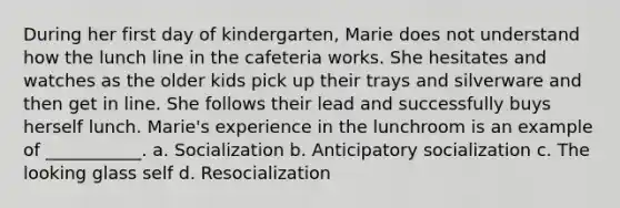 During her first day of kindergarten, Marie does not understand how the lunch line in the cafeteria works. She hesitates and watches as the older kids pick up their trays and silverware and then get in line. She follows their lead and successfully buys herself lunch. Marie's experience in the lunchroom is an example of ___________. a. Socialization b. Anticipatory socialization c. The looking glass self d. Resocialization