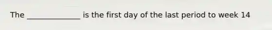 The ______________ is the first day of the last period to week 14