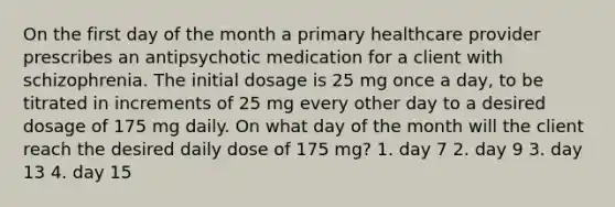 On the first day of the month a primary healthcare provider prescribes an antipsychotic medication for a client with schizophrenia. The initial dosage is 25 mg once a day, to be titrated in increments of 25 mg every other day to a desired dosage of 175 mg daily. On what day of the month will the client reach the desired daily dose of 175 mg? 1. day 7 2. day 9 3. day 13 4. day 15