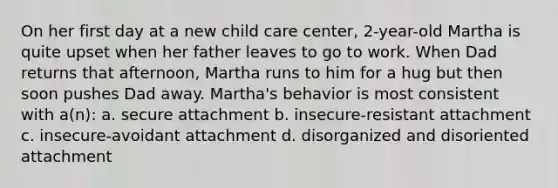 On her first day at a new child care center, 2-year-old Martha is quite upset when her father leaves to go to work. When Dad returns that afternoon, Martha runs to him for a hug but then soon pushes Dad away. Martha's behavior is most consistent with a(n): a. secure attachment b. insecure-resistant attachment c. insecure-avoidant attachment d. disorganized and disoriented attachment