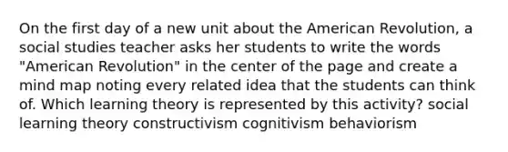 On the first day of a new unit about the American Revolution, a social studies teacher asks her students to write the words "American Revolution" in the center of the page and create a mind map noting every related idea that the students can think of. Which learning theory is represented by this activity? social learning theory constructivism cognitivism behaviorism