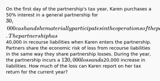 On the first day of the partnership's tax year, Karen purchases a 50% interest in a general partnership for 30,000 cash and she materially participates in the operations of the partnership for the entire year. The partnership has40,000 in recourse liabilities when Karen enters the partnership. Partners share the economic risk of loss from recourse liabilities in the same way they share partnership losses. During the year, the partnership incurs a 120,000 loss and a20,000 increase in liabilities. How much of the loss can Karen report on her tax return for the current year?