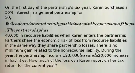 On the first day of the​ partnership's tax​ year, Karen purchases a​ 50% interest in a general partnership for​ 30,000 cash and she materially participates in the operation of the partnership for the entire year. The partnership has​40,000 in recourse liabilities when Karen enters the partnership. Partners share the economic risk of loss from recourse liabilities in the same way they share partnership losses. There is no minimum gain related to the nonrecourse liability. During the​ year, the partnership incurs a​ 120,000 loss and a​20,000 increase in liabilities. How much of the loss can Karen report on her tax return for the current​ year?