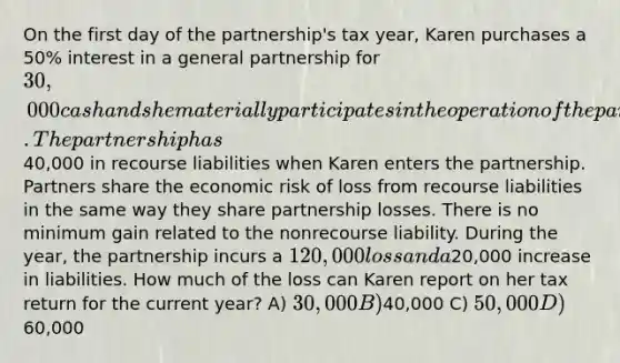 On the first day of the partnership's tax year, Karen purchases a 50% interest in a <a href='https://www.questionai.com/knowledge/k6LbYuo3el-general-partnership' class='anchor-knowledge'>general partnership</a> for 30,000 cash and she materially participates in the operation of the partnership for the entire year. The partnership has40,000 in recourse liabilities when Karen enters the partnership. Partners share the economic risk of loss from recourse liabilities in the same way they share partnership losses. There is no minimum gain related to the nonrecourse liability. During the year, the partnership incurs a 120,000 loss and a20,000 increase in liabilities. How much of the loss can Karen report on her tax return for the current year? A) 30,000 B)40,000 C) 50,000 D)60,000