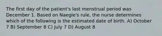 The first day of the patient's last menstrual period was December 1. Based on Naegle's rule, the nurse determines which of the following is the estimated date of birth. A) October 7 B) September 8 C) July 7 D) August 8