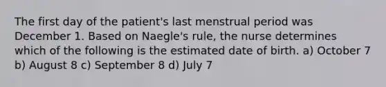 The first day of the patient's last menstrual period was December 1. Based on Naegle's rule, the nurse determines which of the following is the estimated date of birth. a) October 7 b) August 8 c) September 8 d) July 7