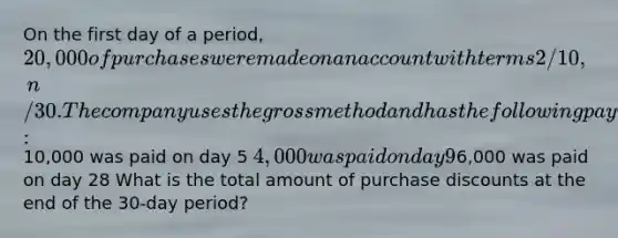 On the first day of a period, 20,000 of purchases were made on an account with terms 2/10, n/30. The company uses the gross method and has the following payment history:10,000 was paid on day 5 4,000 was paid on day 96,000 was paid on day 28 What is the total amount of purchase discounts at the end of the 30-day period?