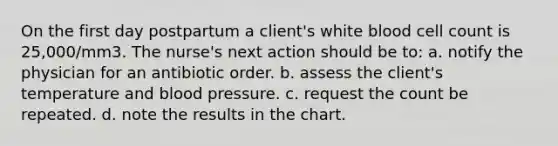 On the first day postpartum a client's white blood cell count is 25,000/mm3. The nurse's next action should be to: a. notify the physician for an antibiotic order. b. assess the client's temperature and blood pressure. c. request the count be repeated. d. note the results in the chart.