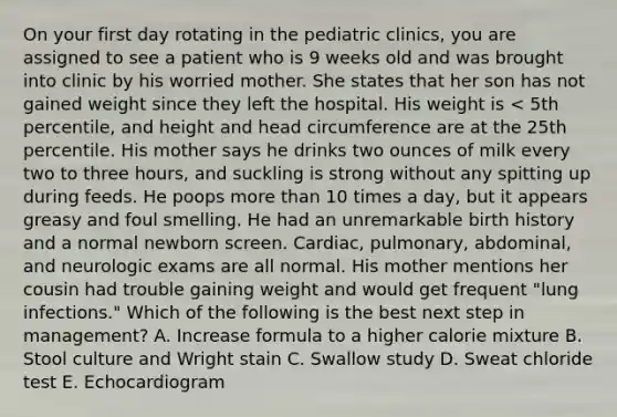 On your first day rotating in the pediatric clinics, you are assigned to see a patient who is 9 weeks old and was brought into clinic by his worried mother. She states that her son has not gained weight since they left the hospital. His weight is < 5th percentile, and height and head circumference are at the 25th percentile. His mother says he drinks two ounces of milk every two to three hours, and suckling is strong without any spitting up during feeds. He poops more than 10 times a day, but it appears greasy and foul smelling. He had an unremarkable birth history and a normal newborn screen. Cardiac, pulmonary, abdominal, and neurologic exams are all normal. His mother mentions her cousin had trouble gaining weight and would get frequent "lung infections." Which of the following is the best next step in management? A. Increase formula to a higher calorie mixture B. Stool culture and Wright stain C. Swallow study D. Sweat chloride test E. Echocardiogram