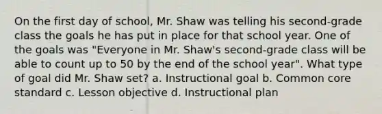 On the first day of school, Mr. Shaw was telling his second-grade class the goals he has put in place for that school year. One of the goals was "Everyone in Mr. Shaw's second-grade class will be able to count up to 50 by the end of the school year". What type of goal did Mr. Shaw set? a. Instructional goal b. Common core standard c. Lesson objective d. Instructional plan