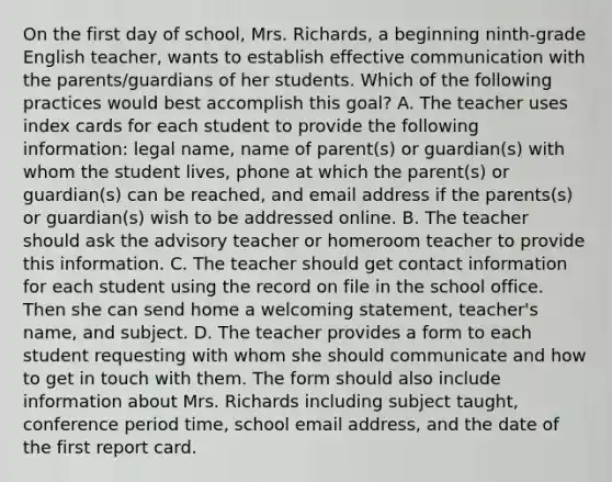 On the first day of school, Mrs. Richards, a beginning ninth-grade English teacher, wants to establish effective communication with the parents/guardians of her students. Which of the following practices would best accomplish this goal? A. The teacher uses index cards for each student to provide the following information: legal name, name of parent(s) or guardian(s) with whom the student lives, phone at which the parent(s) or guardian(s) can be reached, and email address if the parents(s) or guardian(s) wish to be addressed online. B. The teacher should ask the advisory teacher or homeroom teacher to provide this information. C. The teacher should get contact information for each student using the record on file in the school office. Then she can send home a welcoming statement, teacher's name, and subject. D. The teacher provides a form to each student requesting with whom she should communicate and how to get in touch with them. The form should also include information about Mrs. Richards including subject taught, conference period time, school email address, and the date of the first report card.