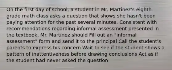 On the first day of school, a student in Mr. Martinez's eighth-grade math class asks a question that shows she hasn't been paying attention for the past several minutes. Consistent with recommendations regarding informal assessment presented in the textbook, Mr. Martinez should Fill out an "informal assessment" form and send it to the principal Call the student's parents to express his concern Wait to see if the student shows a pattern of inattentiveness before drawing conclusions Act as if the student had never asked the question