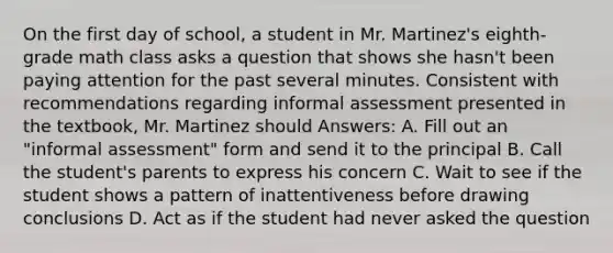 On the first day of school, a student in Mr. Martinez's eighth-grade math class asks a question that shows she hasn't been paying attention for the past several minutes. Consistent with recommendations regarding informal assessment presented in the textbook, Mr. Martinez should Answers: A. Fill out an "informal assessment" form and send it to the principal B. Call the student's parents to express his concern C. Wait to see if the student shows a pattern of inattentiveness before drawing conclusions D. Act as if the student had never asked the question