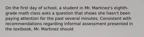 On the first day of school, a student in Mr. Martinez's eighth-grade math class asks a question that shows she hasn't been paying attention for the past several minutes. Consistent with recommendations regarding informal assessment presented in the textbook, Mr. Martinez should