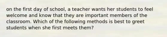 on the first day of school, a teacher wants her students to feel welcome and know that they are important members of the classroom. Which of the following methods is best to greet students when she first meets them?