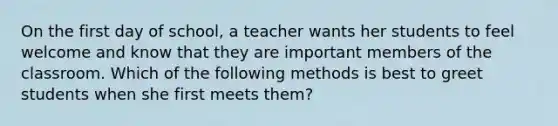 On the first day of school, a teacher wants her students to feel welcome and know that they are important members of the classroom. Which of the following methods is best to greet students when she first meets them?