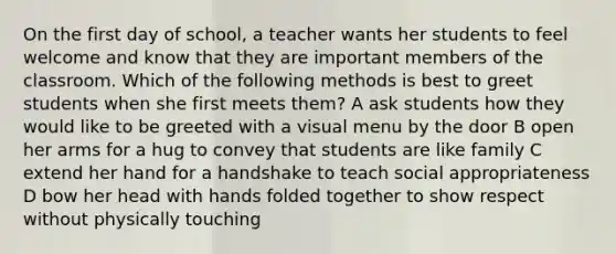 On the first day of school, a teacher wants her students to feel welcome and know that they are important members of the classroom. Which of the following methods is best to greet students when she first meets them? A ask students how they would like to be greeted with a visual menu by the door B open her arms for a hug to convey that students are like family C extend her hand for a handshake to teach social appropriateness D bow her head with hands folded together to show respect without physically touching