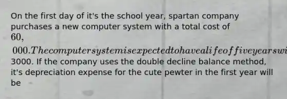 On the first day of it's the school year, spartan company purchases a new computer system with a total cost of 60,000. The computer system is expected to have a life of five years with the residual value of3000. If the company uses the double decline balance method, it's depreciation expense for the cute pewter in the first year will be