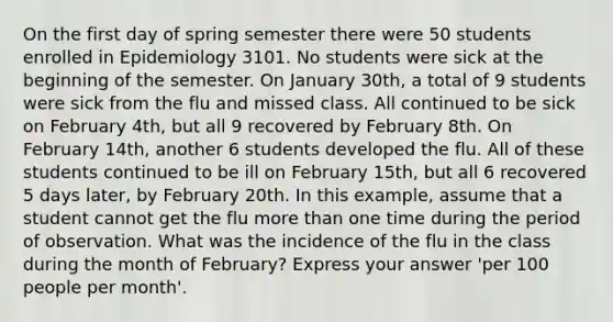 On the first day of spring semester there were 50 students enrolled in Epidemiology 3101. No students were sick at the beginning of the semester. On January 30th, a total of 9 students were sick from the flu and missed class. All continued to be sick on February 4th, but all 9 recovered by February 8th. On February 14th, another 6 students developed the flu. All of these students continued to be ill on February 15th, but all 6 recovered 5 days later, by February 20th. In this example, assume that a student cannot get the flu more than one time during the period of observation. What was the incidence of the flu in the class during the month of February? Express your answer 'per 100 people per month'.