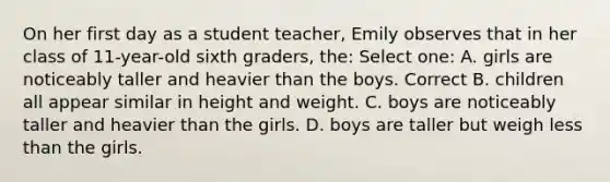 On her first day as a student teacher, Emily observes that in her class of 11-year-old sixth graders, the: Select one: A. girls are noticeably taller and heavier than the boys. Correct B. children all appear similar in height and weight. C. boys are noticeably taller and heavier than the girls. D. boys are taller but weigh less than the girls.